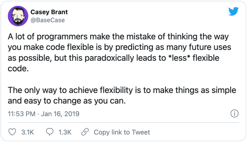 A tweet from Casey Brant (@BaseCat) A lot of programmers make the mistake of thinking the way you make code flexible is by predicting as many future uses as possible, but this paradoxically leads to *less* flexible code.<br><br>The only way to achieve flexibility is to make things as simple and easy to change as you can.